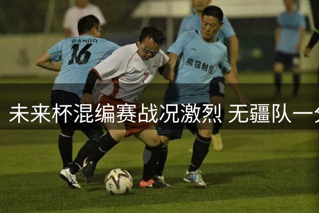 未来杯混编赛战况激烈 无疆队一分险胜雄狮队